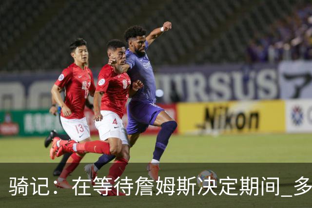 骑记：在等待詹姆斯决定期间 多位骑士内部成员一度相信他会回归